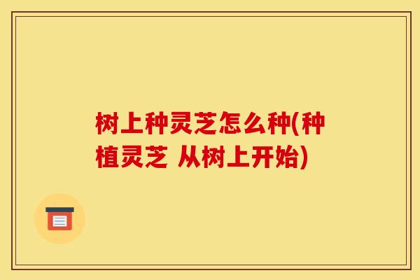 树上种灵芝怎么种(种植灵芝 从树上开始) 树上种灵芝怎么种(种植灵芝 从树上开始)