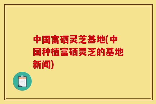 中国富硒灵芝基地(中国种植富硒灵芝的基地新闻) 中国富硒灵芝基地(中国种植富硒灵芝的基地新闻)