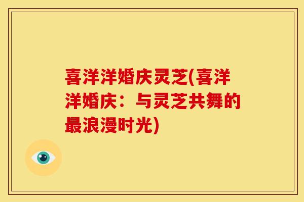 喜洋洋婚庆灵芝(喜洋洋婚庆:与灵芝共舞的浪漫时光) 喜洋洋婚庆灵芝(喜洋洋婚庆:与灵芝共舞的浪漫时光)