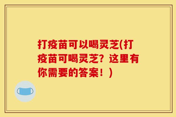 打疫苗可以喝灵芝(打疫苗可喝灵芝?这里有你需要的答案!) 打疫苗可以喝灵芝(打疫苗可喝灵芝?这里有你需要的答案!)