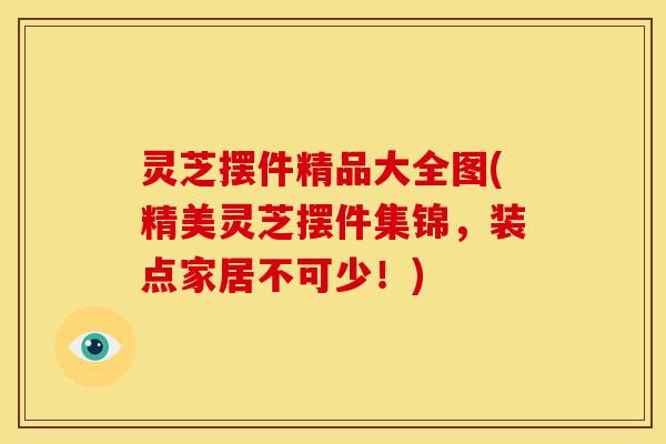灵芝摆件精品大全图(精美灵芝摆件集锦,装点家居不可少!) 灵芝摆件精品大全图(精美灵芝摆件集锦,装点家居不可少!)