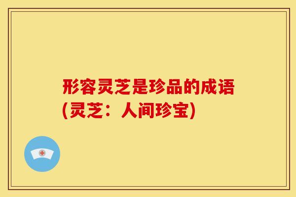 形容灵芝是珍品的成语(灵芝:人间珍宝) 形容灵芝是珍品的成语(灵芝:人间珍宝)