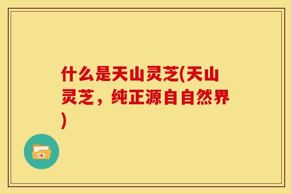 什么是天山灵芝(天山灵芝,纯正源自自然界) 什么是天山灵芝(天山灵芝,纯正源自自然界)