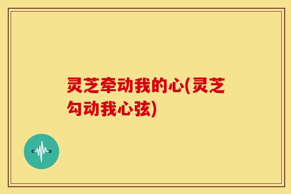 灵芝牵动我的心(灵芝勾动我心弦) 灵芝牵动我的心(灵芝勾动我心弦)