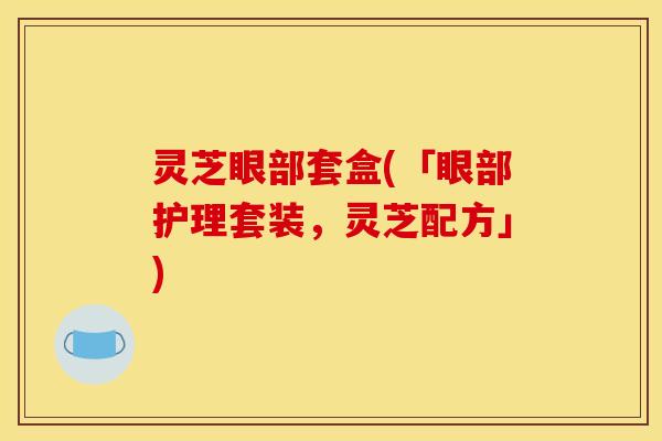 灵芝眼部套盒(「眼部护理套装,灵芝配方」) 灵芝眼部套盒(「眼部护理套装,灵芝配方」)