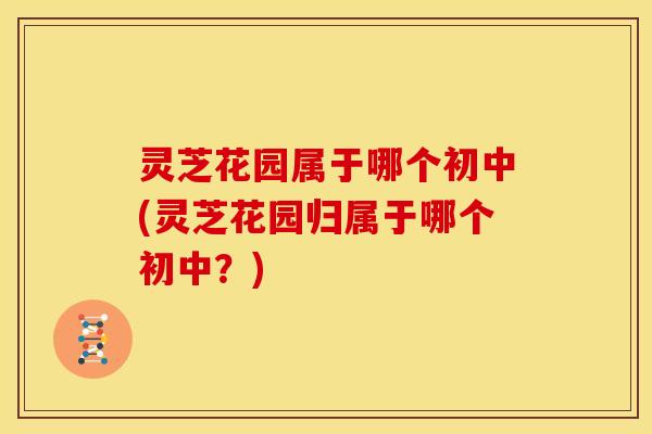 灵芝花园属于哪个初中(灵芝花园归属于哪个初中?) 灵芝花园属于哪个初中(灵芝花园归属于哪个初中?)