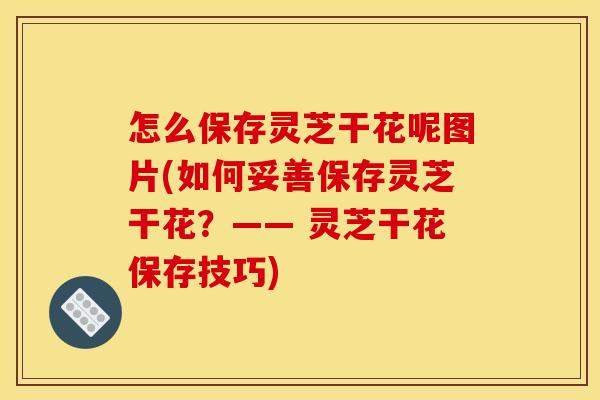 怎么保存灵芝干花呢图片(如何妥善保存灵芝干花?—— 灵芝干花保存技巧) 怎么保存灵芝干花呢图片(如何妥善保存灵芝干花?—— 灵芝干花保存技巧)