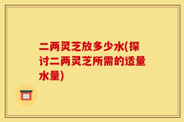 二两灵芝放多少水(探讨二两灵芝所需的适量水量) 二两灵芝放多少水(探讨二两灵芝所需的适量水量)