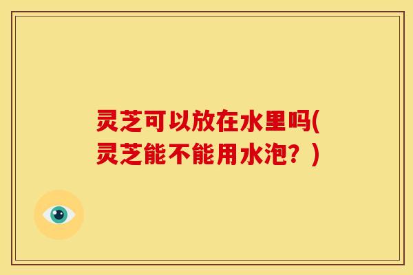 灵芝可以放在水里吗(灵芝能不能用水泡?) 灵芝可以放在水里吗(灵芝能不能用水泡?)