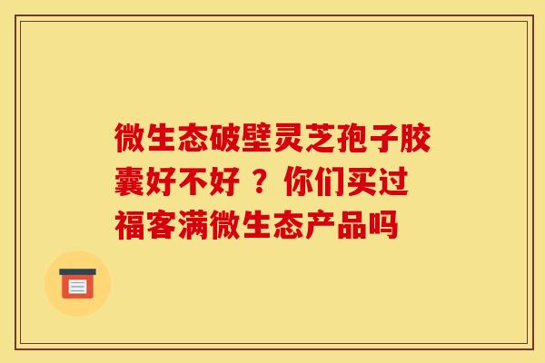 微生态破壁灵芝孢子胶囊好不好 ?你们买过福客满微生态产品吗 微生态破壁灵芝孢子胶囊好不好 ?你们买过福客满微生态产品吗
