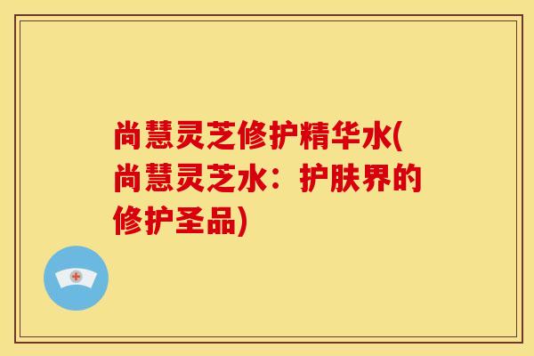 尚慧灵芝修护精华水(尚慧灵芝水:护肤界的修护圣品) 尚慧灵芝修护精华水(尚慧灵芝水:护肤界的修护圣品)