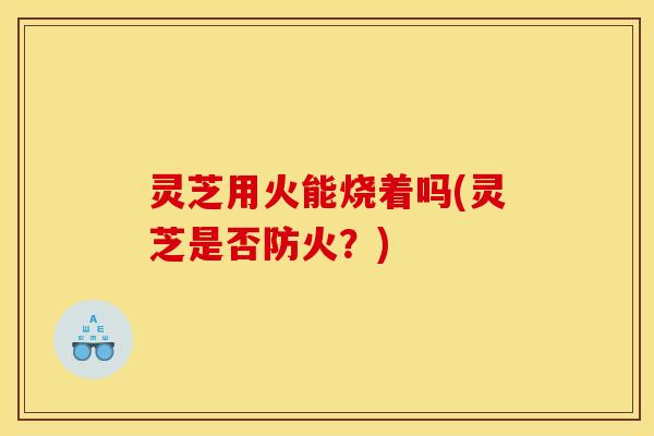 灵芝用火能烧着吗(灵芝是否防火？)
