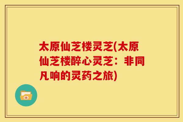 太原仙芝楼灵芝(太原仙芝楼醉心灵芝：非同凡响的灵药之旅)