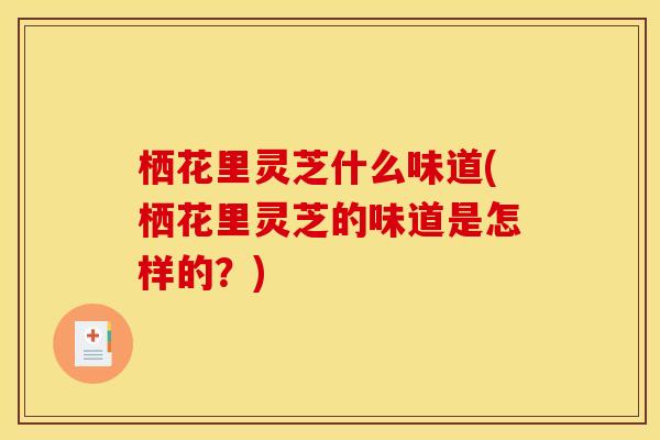 栖花里灵芝什么味道(栖花里灵芝的味道是怎样的?) 栖花里灵芝什么味道(栖花里灵芝的味道是怎样的?)