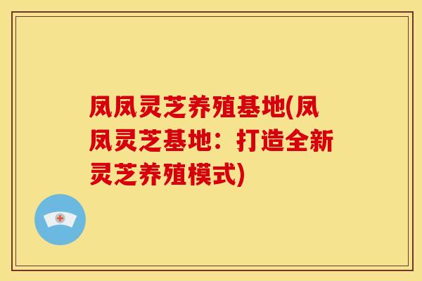 凤凤灵芝养殖基地(凤凤灵芝基地:打造全新灵芝养殖模式) 凤凤灵芝养殖基地(凤凤灵芝基地:打造全新灵芝养殖模式)