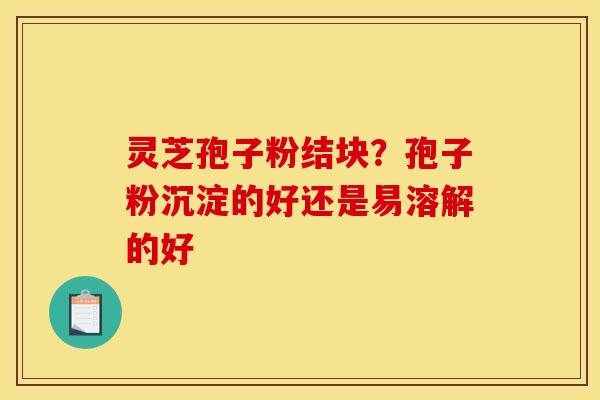 灵芝孢子粉结块?孢子粉沉淀的好还是易溶解的好 灵芝孢子粉结块?孢子粉沉淀的好还是易溶解的好