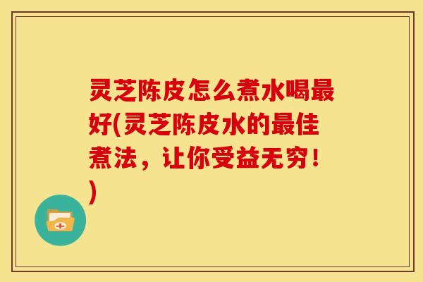 灵芝陈皮怎么煮水喝好(灵芝陈皮水的佳煮法,让你受益无穷!) 灵芝陈皮怎么煮水喝好(灵芝陈皮水的佳煮法,让你受益无穷!)