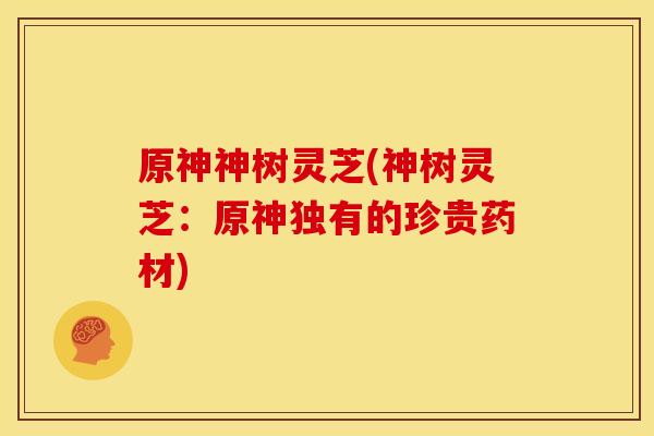 原神神树灵芝(神树灵芝:原神独有的珍贵药材) 原神神树灵芝(神树灵芝:原神独有的珍贵药材)