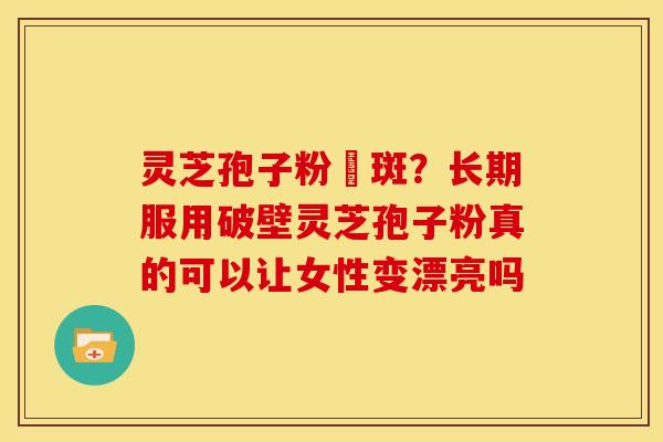 灵芝孢子粉袪斑？长期服用破壁灵芝孢子粉真的可以让女性变漂亮吗