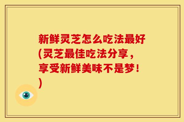 新鲜灵芝怎么吃法好(灵芝佳吃法分享，享受新鲜美味不是梦！)