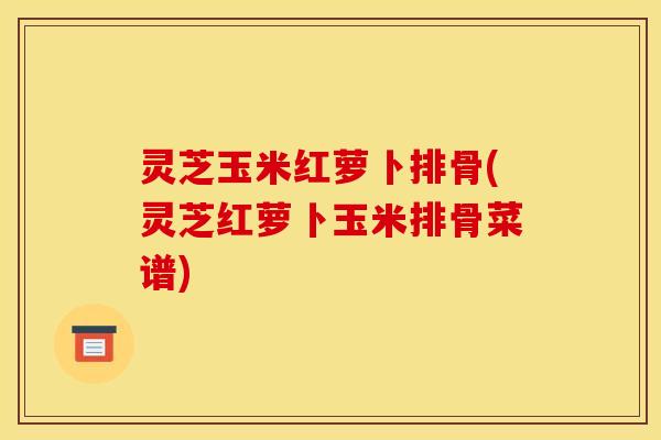 灵芝玉米红萝卜排骨(灵芝红萝卜玉米排骨菜谱) 灵芝玉米红萝卜排骨(灵芝红萝卜玉米排骨菜谱)