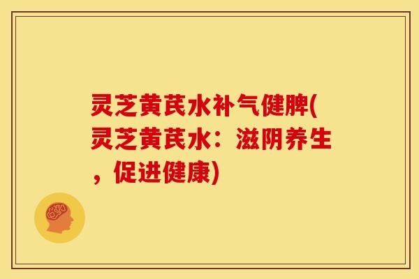 灵芝黄芪水健脾(灵芝黄芪水:滋阴养生,促进健康) 灵芝黄芪水健脾(灵芝黄芪水:滋阴养生,促进健康)