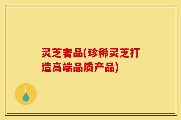 灵芝奢品(珍稀灵芝打造高端品质产品)