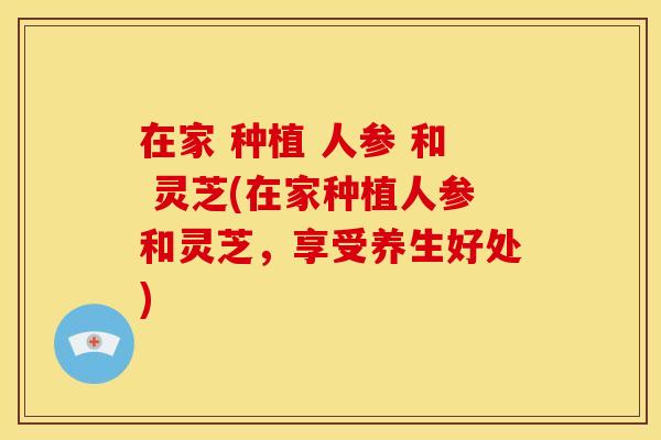 在家 种植 人参 和 灵芝(在家种植人参和灵芝，享受养生好处)