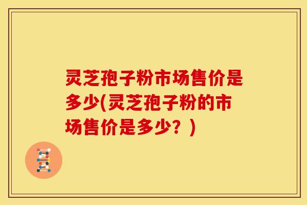 灵芝孢子粉市场售价是多少(灵芝孢子粉的市场售价是多少?) 灵芝孢子粉市场售价是多少(灵芝孢子粉的市场售价是多少?)