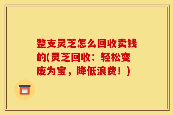 整支灵芝怎么回收卖钱的(灵芝回收：轻松变废为宝，降低浪费！)