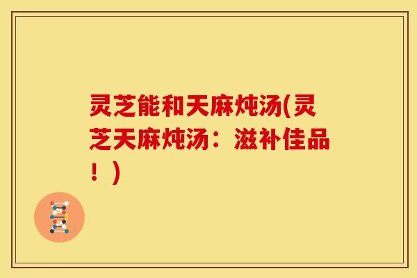灵芝能和天麻炖汤(灵芝天麻炖汤:滋补佳品!) 灵芝能和天麻炖汤(灵芝天麻炖汤:滋补佳品!)