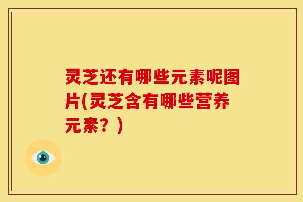 灵芝还有哪些元素呢图片(灵芝含有哪些营养元素?) 灵芝还有哪些元素呢图片(灵芝含有哪些营养元素?)