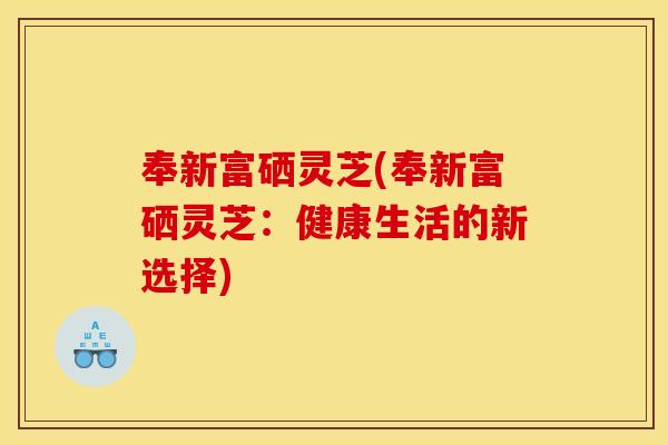 奉新富硒灵芝(奉新富硒灵芝：健康生活的新选择)
