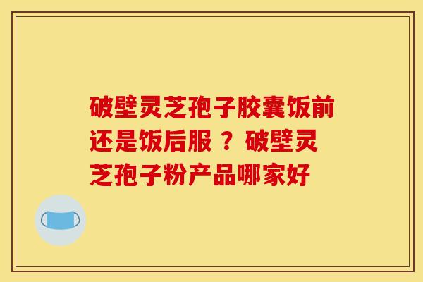 破壁灵芝孢子胶囊饭前还是饭后服 ?破壁灵芝孢子粉产品哪家好 破壁灵芝孢子胶囊饭前还是饭后服 ?破壁灵芝孢子粉产品哪家好