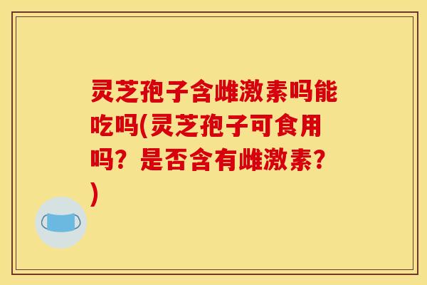 灵芝孢子含雌激素吗能吃吗(灵芝孢子可食用吗?是否含有雌激素?) 灵芝孢子含雌激素吗能吃吗(灵芝孢子可食用吗?是否含有雌激素?)