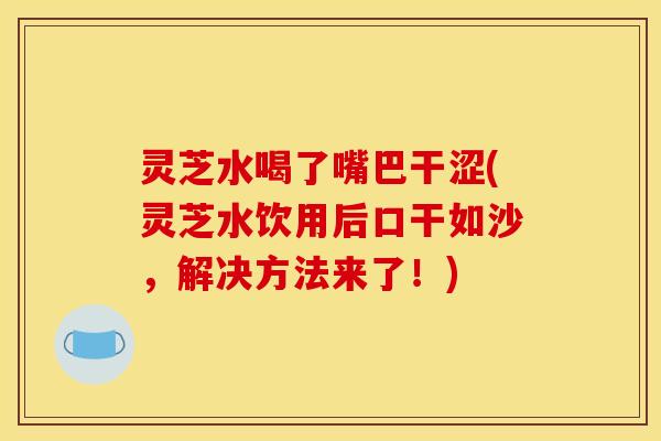 灵芝水喝了嘴巴干涩(灵芝水饮用后口干如沙,解决方法来了!) 灵芝水喝了嘴巴干涩(灵芝水饮用后口干如沙,解决方法来了!)