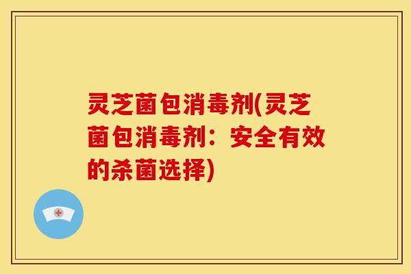 灵芝菌包消毒剂(灵芝菌包消毒剂:安全有效的杀菌选择) 灵芝菌包消毒剂(灵芝菌包消毒剂:安全有效的杀菌选择)