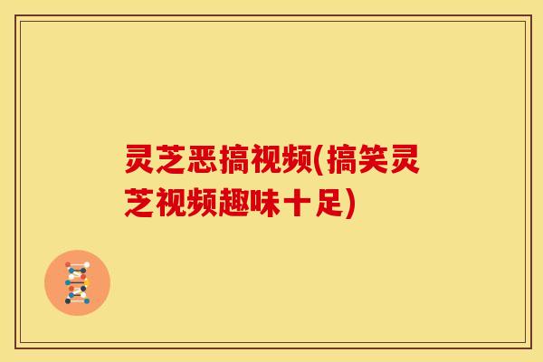 灵芝恶搞视频(搞笑灵芝视频趣味十足)