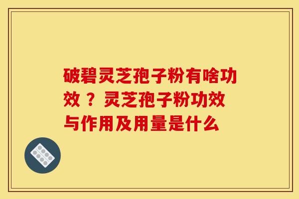 破碧灵芝孢子粉有啥功效 ?灵芝孢子粉功效与作用及用量是什么 破碧灵芝孢子粉有啥功效 ?灵芝孢子粉功效与作用及用量是什么