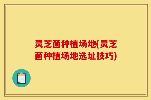 灵芝菌种植场地(灵芝菌种植场地选址技巧)