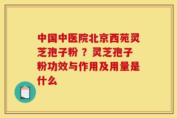 中国中医院北京西苑灵芝孢子粉 ?灵芝孢子粉功效与作用及用量是什么 中国中医院北京西苑灵芝孢子粉 ?灵芝孢子粉功效与作用及用量是什么
