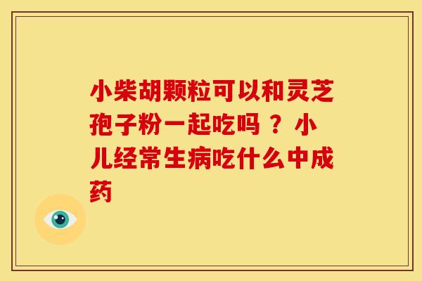小柴胡颗粒可以和灵芝孢子粉一起吃吗 ?小儿经常生吃什么中成药 小柴胡颗粒可以和灵芝孢子粉一起吃吗 ?小儿经常生吃什么中成药