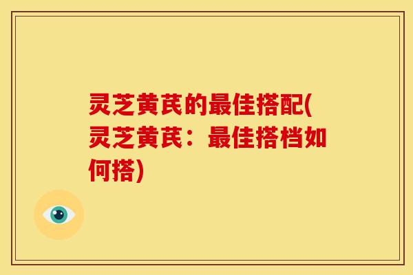灵芝黄芪的佳搭配(灵芝黄芪：佳搭档如何搭)