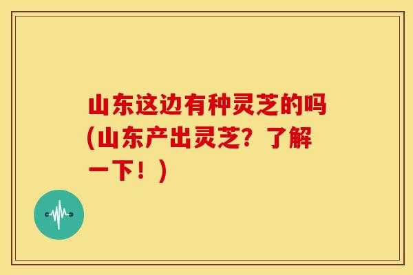 山东这边有种灵芝的吗(山东产出灵芝?了解一下!) 山东这边有种灵芝的吗(山东产出灵芝?了解一下!)