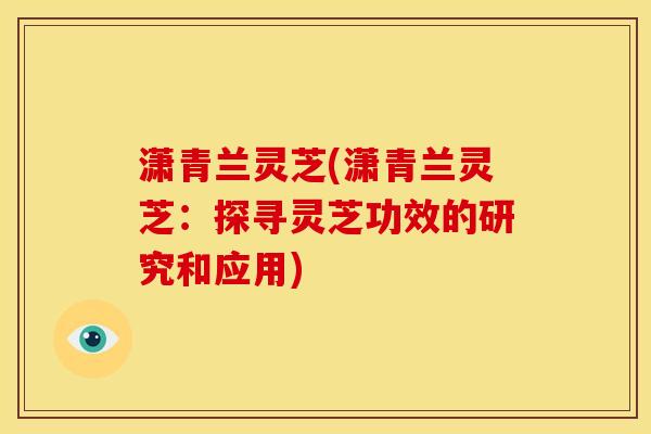 潇青兰灵芝(潇青兰灵芝:探寻灵芝功效的研究和应用) 潇青兰灵芝(潇青兰灵芝:探寻灵芝功效的研究和应用)