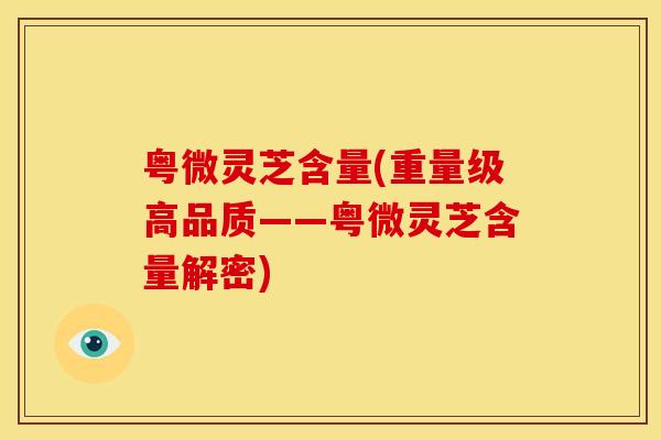 粤微灵芝含量(重量级高品质——粤微灵芝含量解密) 粤微灵芝含量(重量级高品质——粤微灵芝含量解密)