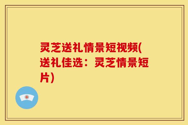 灵芝送礼情景短视频(送礼佳选:灵芝情景短片) 灵芝送礼情景短视频(送礼佳选:灵芝情景短片)