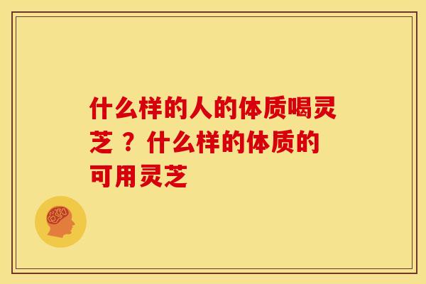 什么样的人的体质喝灵芝 ？什么样的体质的可用灵芝