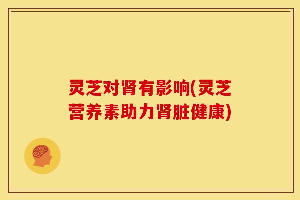 灵芝对有影响(灵芝营养素助力脏健康) 灵芝对有影响(灵芝营养素助力脏健康)