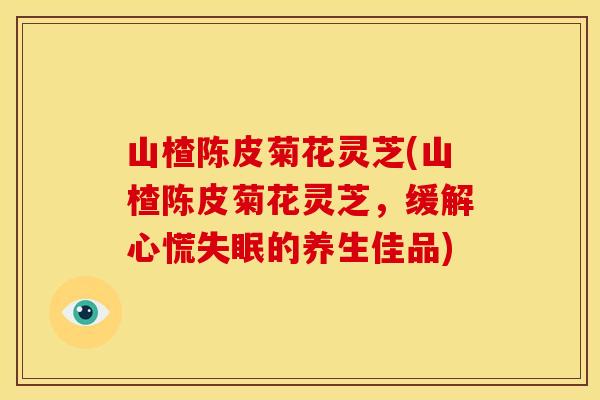 山楂陈皮菊花灵芝(山楂陈皮菊花灵芝,缓解心慌的养生佳品) 山楂陈皮菊花灵芝(山楂陈皮菊花灵芝,缓解心慌的养生佳品)